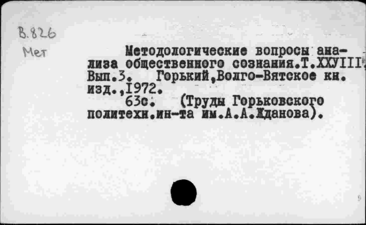 ﻿Методологические вопросы анализа общественного сознания.Т.ХХУПГ Вып.З.	Горький.Волго-Вятское кн.
изд.,1972.
63с; (Труды Горьковского политехи.ин-та им«А.А.Жданова).